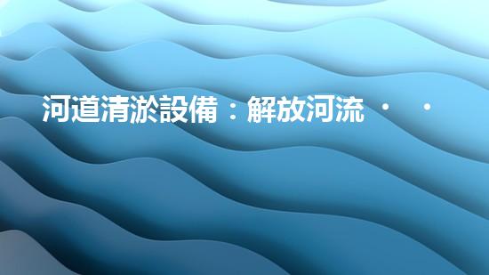 河道清淤設備：解放河流，拯救水域！